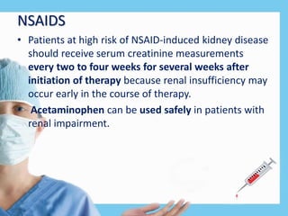 NSAIDS
• Patients at high risk of NSAID-induced kidney disease
should receive serum creatinine measurements
every two to four weeks for several weeks after
initiation of therapy because renal insufficiency may
occur early in the course of therapy.
• Acetaminophen can be used safely in patients with
renal impairment.
 