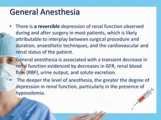General Anesthesia
• There is a reversible depression of renal function observed
during and after surgery in most patients, which is likely
attributable to interplay between surgical procedure and
duration, anaesthetic techniques, and the cardiovascular and
renal status of the patient.
• General anesthesia is associated with a transient decrease in
renal function evidenced by decreases in GFR, renal blood
flow (RBF), urine output, and solute excretion.
• The deeper the level of anesthesia, the greater the degree of
depression in renal function, particularly in the presence of
hypovolemia.
 