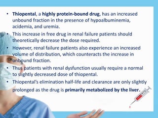 • Thiopental, a highly protein-bound drug, has an increased
unbound fraction in the presence of hypoalbuminemia,
acidemia, and uremia.
• This increase in free drug in renal failure patients should
theoretically decrease the dose required.
• However, renal failure patients also experience an increased
volume of distribution, which counteracts the increase in
unbound fraction.
• Thus patients with renal dysfunction usually require a normal
to slightly decreased dose of thiopental.
• Thiopental’s elimination half-life and clearance are only slightly
prolonged as the drug is primarily metabolized by the liver.
 
