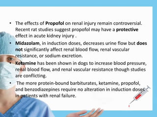 • The effects of Propofol on renal injury remain controversial.
Recent rat studies suggest propofol may have a protective
effect in acute kidney injury .
• Midazolam, in induction doses, decreases urine flow but does
not significantly affect renal blood flow, renal vascular
resistance, or sodium excretion.
• Ketamine has been shown in dogs to increase blood pressure,
renal blood flow, and renal vascular resistance though studies
are conflicting.
• The more protein-bound barbiturates, ketamine, propofol,
and benzodiazepines require no alteration in induction doses
in patients with renal failure.
 