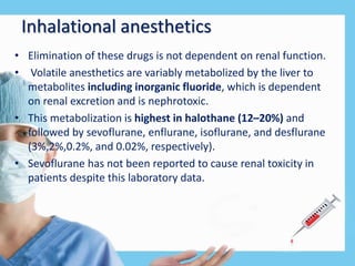 Inhalational anesthetics
• Elimination of these drugs is not dependent on renal function.
• Volatile anesthetics are variably metabolized by the liver to
metabolites including inorganic fluoride, which is dependent
on renal excretion and is nephrotoxic.
• This metabolization is highest in halothane (12–20%) and
followed by sevoflurane, enflurane, isoflurane, and desflurane
(3%,2%,0.2%, and 0.02%, respectively).
• Sevoflurane has not been reported to cause renal toxicity in
patients despite this laboratory data.
 