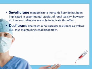 • Sevoflurane metabolism to inorganic fluoride has been
implicated in experimental studies of renal toxicity; however,
no human studies are available to indicate this effect.
• Desflurane decreases renal vascular resistance as well as
RBF, thus maintaining renal blood flow .
 