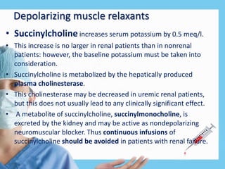 Depolarizing muscle relaxants
• Succinylcholine increases serum potassium by 0.5 meq/l.
• This increase is no larger in renal patients than in nonrenal
patients: however, the baseline potassium must be taken into
consideration.
• Succinylcholine is metabolized by the hepatically produced
plasma cholinesterase.
• This cholinesterase may be decreased in uremic renal patients,
but this does not usually lead to any clinically significant effect.
• A metabolite of succinylcholine, succinylmonocholine, is
excreted by the kidney and may be active as nondepolarizing
neuromuscular blocker. Thus continuous infusions of
succinylcholine should be avoided in patients with renal failure.
 