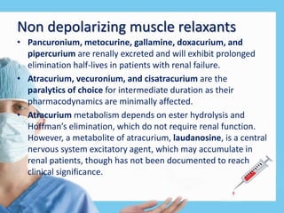 Non depolarizing muscle relaxants
• Pancuronium, metocurine, gallamine, doxacurium, and
pipercurium are renally excreted and will exhibit prolonged
elimination half-lives in patients with renal failure.
• Atracurium, vecuronium, and cisatracurium are the
paralytics of choice for intermediate duration as their
pharmacodynamics are minimally affected.
• Atracurium metabolism depends on ester hydrolysis and
Hoffman’s elimination, which do not require renal function.
However, a metabolite of atracurium, laudanosine, is a central
nervous system excitatory agent, which may accumulate in
renal patients, though has not been documented to reach
clinical significance.
 