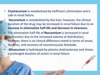 • Cisatracurium is metabolized by Hoffman’s elimination and is
safe in renal failure.
• Vecuronium is metabolized by the liver; however, the clinical
duration of the drug may be increased in renal failure due to an
increase in elimination half-life and decrease in clearance.
• The elimination half-life of Rocuronium is increased in renal
dysfunction due to the increased volume of distribution;
however, there is no clinical difference noted in terms of onset,
duration, and recovery of neuromuscular blockade.
• Mivacurium is hydrolyzed by plasma cholinesterase and shows
a prolonged duration of action in renal failure.
 