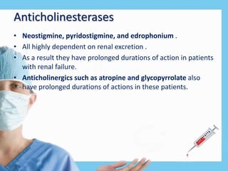 Anticholinesterases
• Neostigmine, pyridostigmine, and edrophonium .
• All highly dependent on renal excretion .
• As a result they have prolonged durations of action in patients
with renal failure.
• Anticholinergics such as atropine and glycopyrrolate also
have prolonged durations of actions in these patients.
 