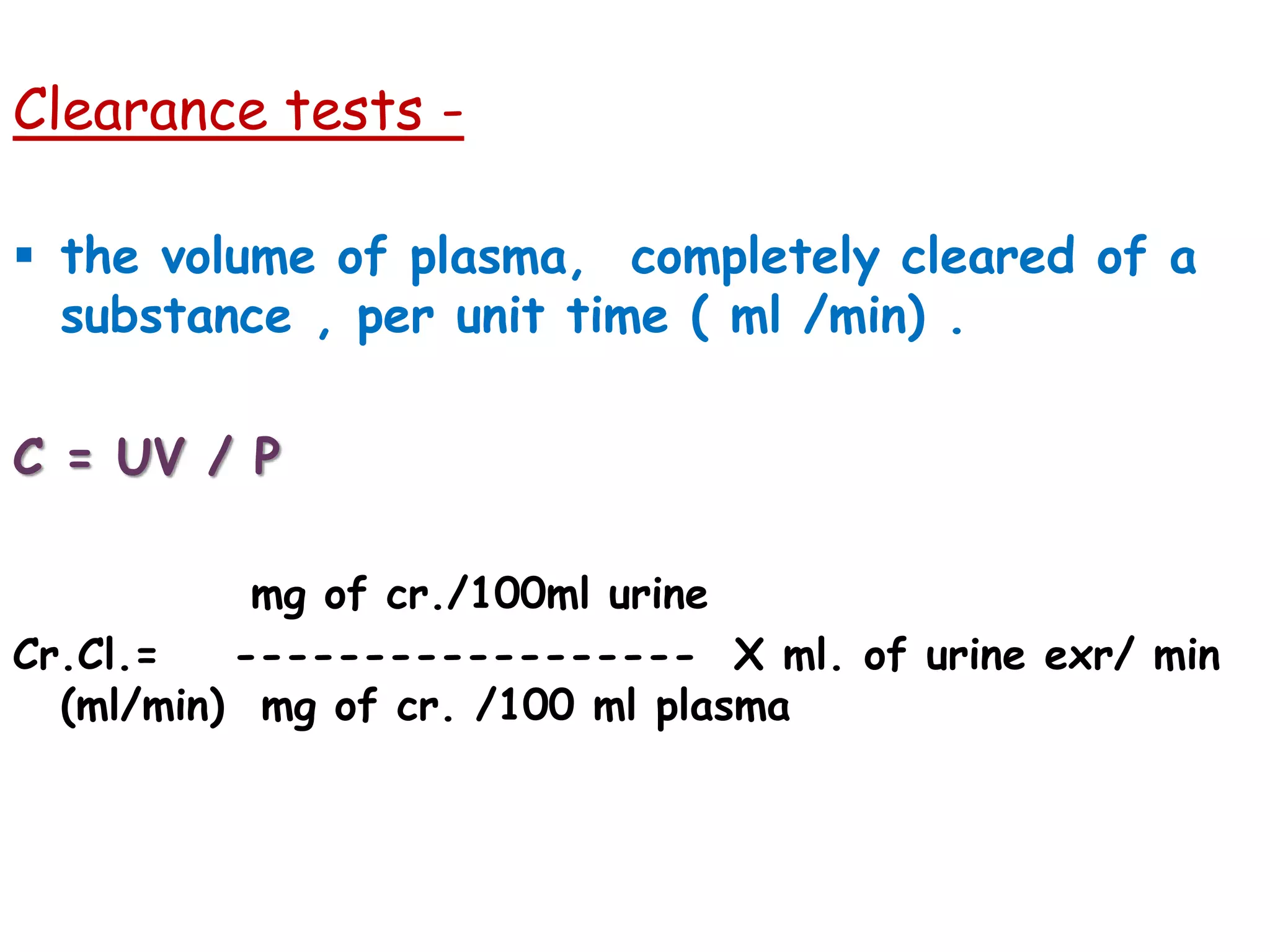 Clearance tests -
 the volume of plasma, completely cleared of a
substance , per unit time ( ml /min) .
C = UV / P
mg of cr./100ml urine
Cr.Cl.= ------------------ X ml. of urine exr/ min
(ml/min) mg of cr. /100 ml plasma
 