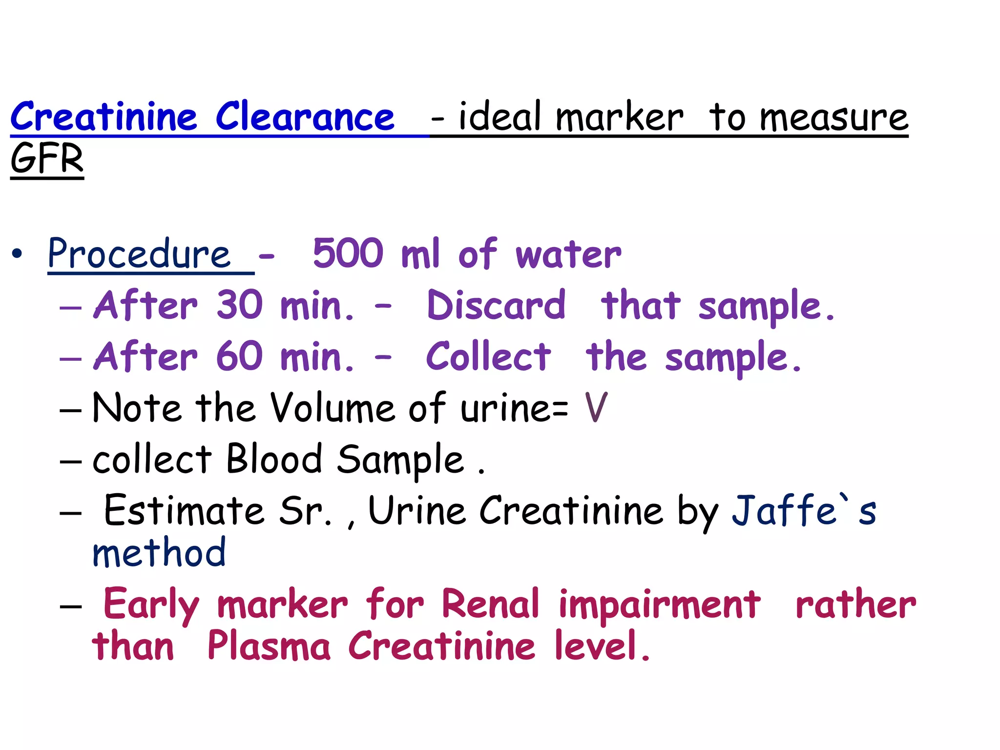 Creatinine Clearance - ideal marker to measure
GFR
• Procedure - 500 ml of water
– After 30 min. – Discard that sample.
– After 60 min. – Collect the sample.
– Note the Volume of urine= V
– collect Blood Sample .
– Estimate Sr. , Urine Creatinine by Jaffe`s
method
– Early marker for Renal impairment rather
than Plasma Creatinine level.
 