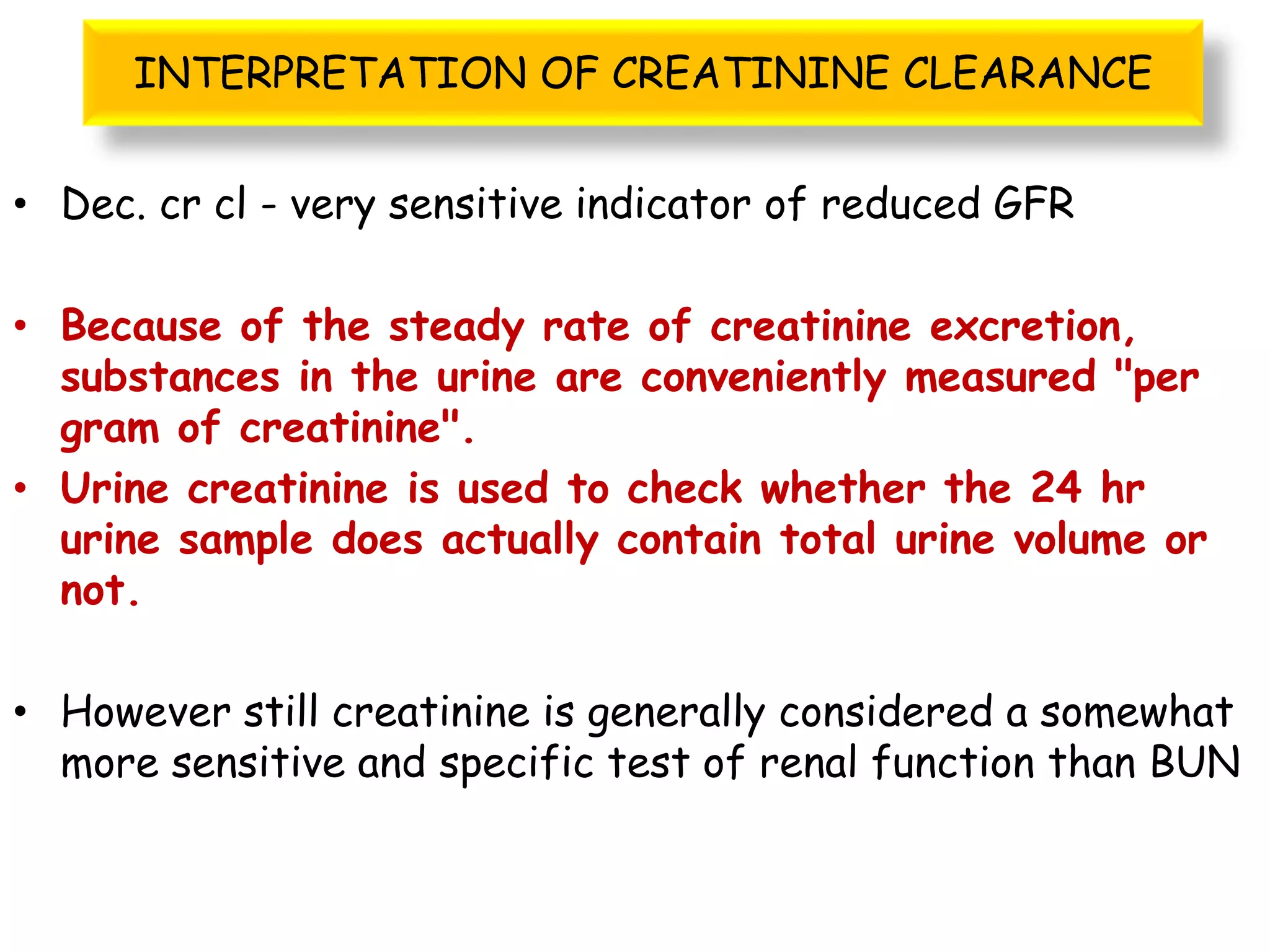 INTERPRETATION OF CREATININE CLEARANCE
• Dec. cr cl - very sensitive indicator of reduced GFR
• Because of the steady rate of creatinine excretion,
substances in the urine are conveniently measured "per
gram of creatinine".
• Urine creatinine is used to check whether the 24 hr
urine sample does actually contain total urine volume or
not.
• However still creatinine is generally considered a somewhat
more sensitive and specific test of renal function than BUN
 