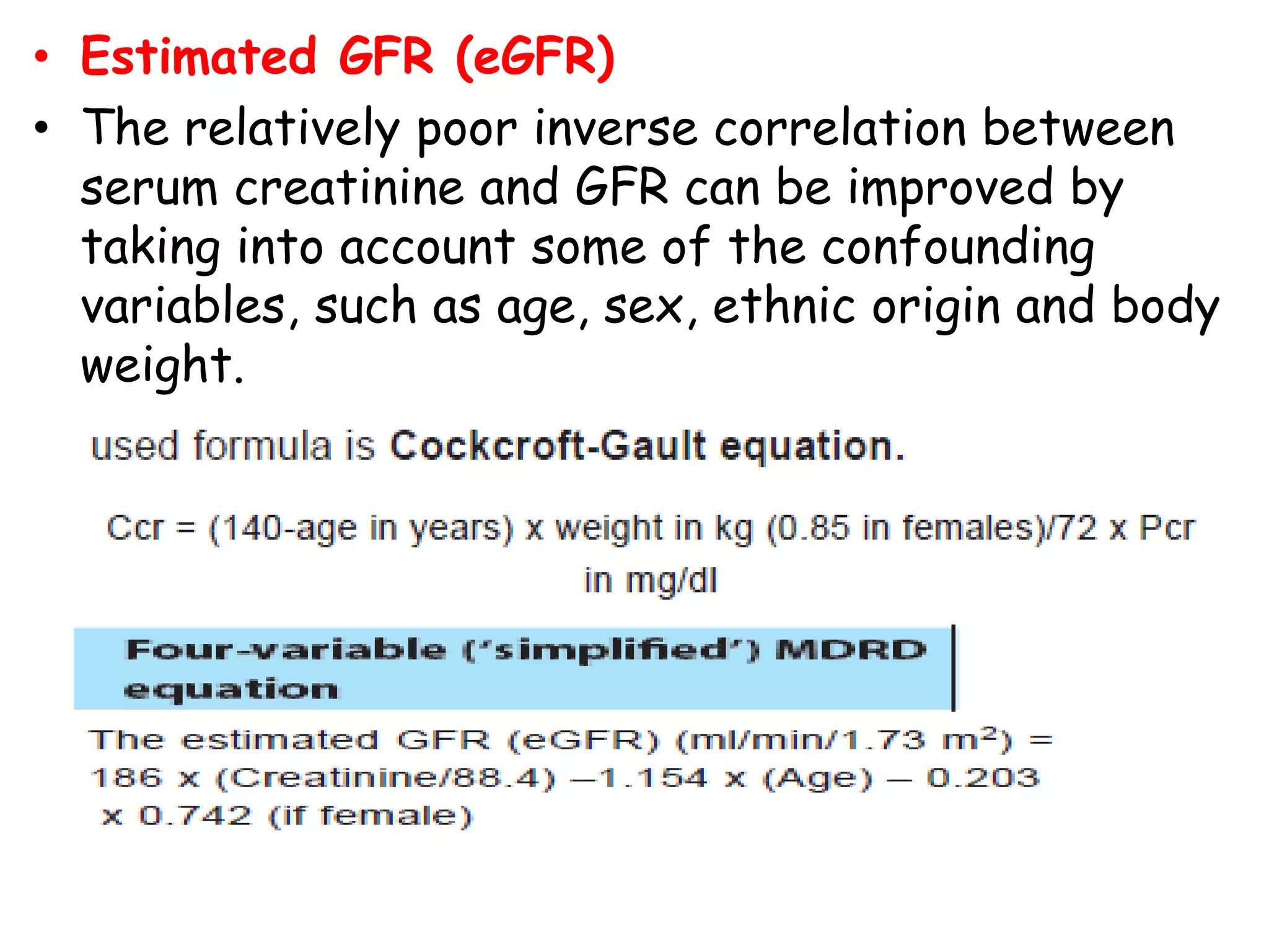 • Estimated GFR (eGFR)
• The relatively poor inverse correlation between
serum creatinine and GFR can be improved by
taking into account some of the confounding
variables, such as age, sex, ethnic origin and body
weight.
 