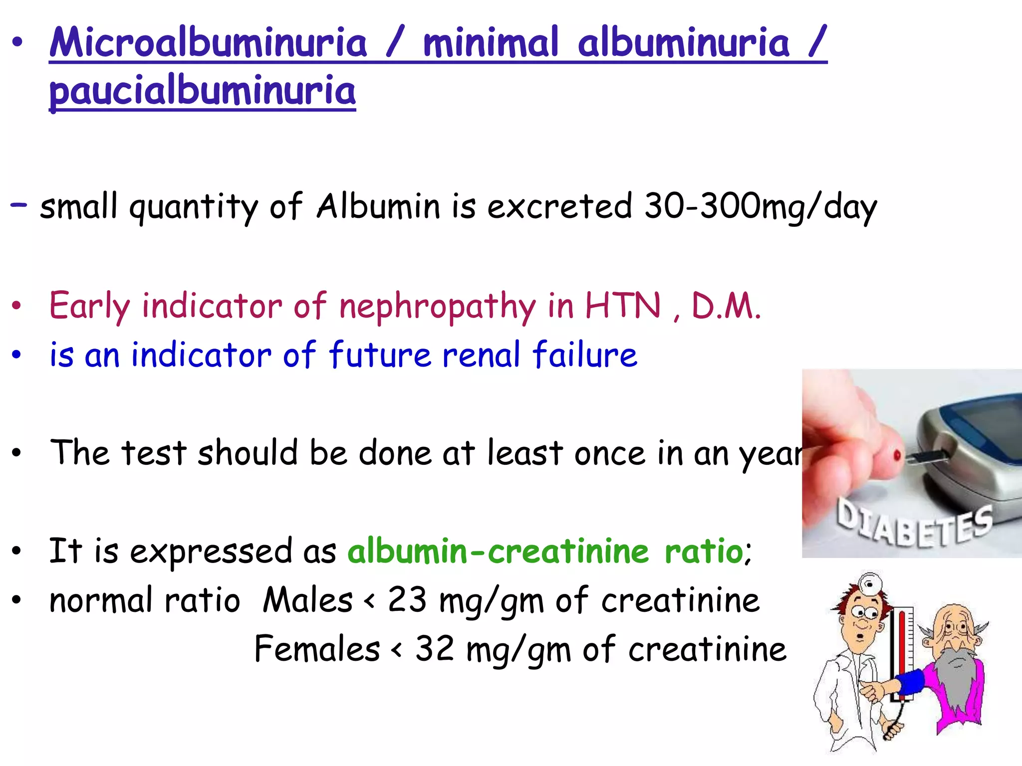 • Microalbuminuria / minimal albuminuria /
paucialbuminuria
– small quantity of Albumin is excreted 30-300mg/day
• Early indicator of nephropathy in HTN , D.M.
• is an indicator of future renal failure
• The test should be done at least once in an year.
• It is expressed as albumin-creatinine ratio;
• normal ratio Males < 23 mg/gm of creatinine
Females < 32 mg/gm of creatinine
 