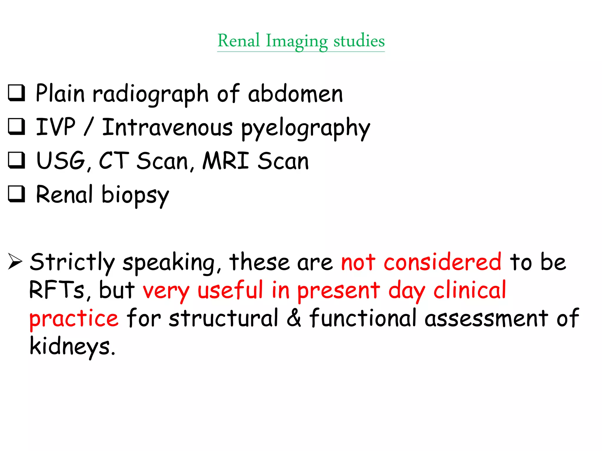 Renal Imaging studies
 Plain radiograph of abdomen
 IVP / Intravenous pyelography
 USG, CT Scan, MRI Scan
 Renal biopsy
 Strictly speaking, these are not considered to be
RFTs, but very useful in present day clinical
practice for structural & functional assessment of
kidneys.
 