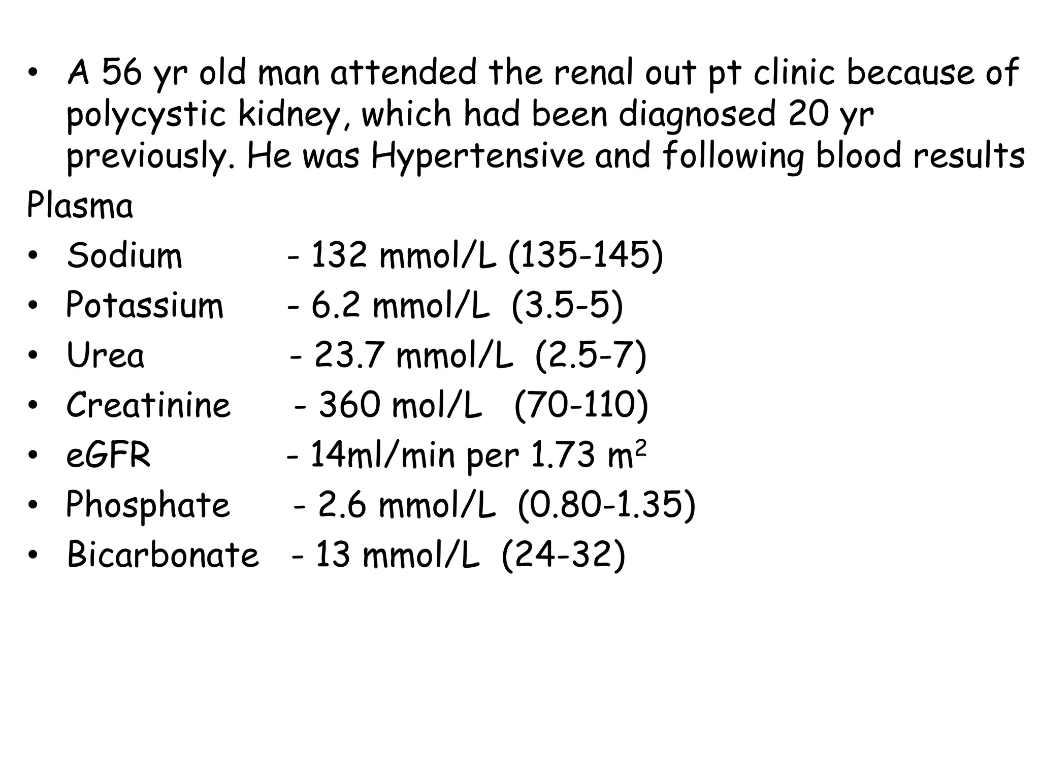 • A 56 yr old man attended the renal out pt clinic because of
polycystic kidney, which had been diagnosed 20 yr
previously. He was Hypertensive and following blood results
Plasma
• Sodium - 132 mmol/L (135-145)
• Potassium - 6.2 mmol/L (3.5-5)
• Urea - 23.7 mmol/L (2.5-7)
• Creatinine - 360 mol/L (70-110)
• eGFR - 14ml/min per 1.73 m2
• Phosphate - 2.6 mmol/L (0.80-1.35)
• Bicarbonate - 13 mmol/L (24-32)
 