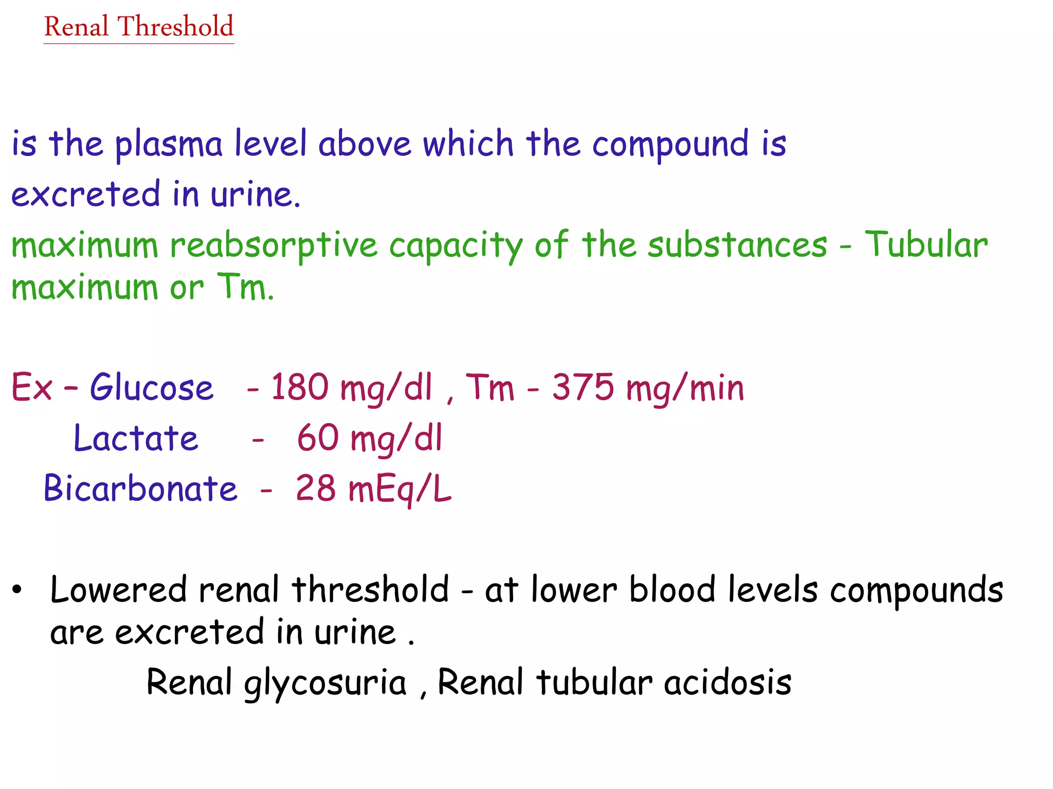 Renal Threshold
is the plasma level above which the compound is
excreted in urine.
maximum reabsorptive capacity of the substances - Tubular
maximum or Tm.
Ex – Glucose - 180 mg/dl , Tm - 375 mg/min
Lactate - 60 mg/dl
Bicarbonate - 28 mEq/L
• Lowered renal threshold - at lower blood levels compounds
are excreted in urine .
Renal glycosuria , Renal tubular acidosis
 