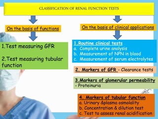 CLASSIFICATION OF RENAL FUNCTION TESTS
On the basis of functions
1.Test measuring GFR
2.Test measuring tubular
function
On the basis of clinical applications
1.Routine clinical tests
a. Complete urine analysis
b. Measurement of NPN in blood
c. Measurement of serum electrolytes
2. Markers of GFR - Clearance tests
3.Markers of glomerular permeability
- Proteinuria
4. Markers of tubular function
a. Urinary &plasma osmolality
b. Concentration & dilution test
c. Test to assess renal acidification
 