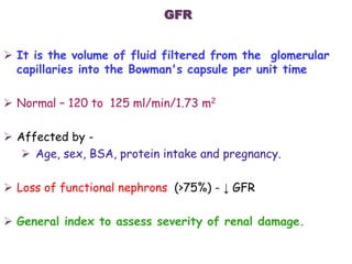  It is the volume of fluid filtered from the glomerular
capillaries into the Bowman's capsule per unit time
 Normal – 120 to 125 ml/min/1.73 m2
 Affected by -
 Age, sex, BSA, protein intake and pregnancy.
 Loss of functional nephrons (>75%) - ↓ GFR
 General index to assess severity of renal damage.
GFR
 