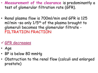 • Measurement of the clearance is predominantly a
test of glomerular filtration rate (GFR).
• Renal plasma flow is 700ml/min and GFR is 125
ml/min –so only 1/5th of the plasma brought to
glomeruli becomes the glomerular filtrate -
FILTRATION FRACTION
 GFR decreases
• Age
• BP is below 80 mmHg
• Obstruction to the renal flow (calculi and enlarged
prostate)
 