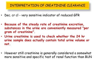 INTERPRETATION OF CREATININE CLEARANCE
• Dec. cr cl - very sensitive indicator of reduced GFR
• Because of the steady rate of creatinine excretion,
substances in the urine are conveniently measured "per
gram of creatinine".
• Urine creatinine is used to check whether the 24 hr
urine sample does actually contain total urine volume or
not.
• However still creatinine is generally considered a somewhat
more sensitive and specific test of renal function than BUN
 