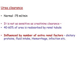 Urea clearance
• Normal -75 ml/min
• It is not as sensitive as creatinine clearance –
• 40-60% of urea is reabsorbed by renal tubule
• Influenced by number of extra renal factors – dietary
proteins, fluid intake, Hemorrhage, infection etc.
 