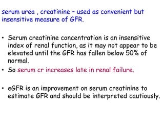 serum urea , creatinine – used as convenient but
insensitive measure of GFR.
• Serum creatinine concentration is an insensitive
index of renal function, as it may not appear to be
elevated until the GFR has fallen below 50% of
normal.
• So serum cr increases late in renal failure.
• eGFR is an improvement on serum creatinine to
estimate GFR and should be interpreted cautiously.
 