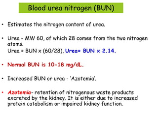 Blood urea nitrogen (BUN)
• Estimates the nitrogen content of urea.
• Urea – MW 60, of which 28 comes from the two nitrogen
atoms.
Urea = BUN x (60/28), Urea= BUN x 2.14.
• Normal BUN is 10-18 mg/dL.
• Increased BUN or urea - ‘Azotemia’.
• Azotemia- retention of nitrogenous waste products
excreted by the kidney. It is either due to increased
protein catabolism or impaired kidney function.
 