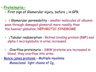  Proteinuria-
 First sign of Glomerular injury, before ↓ in GFR.
 ↑ Glomerular permeability - smaller molecules of albumin
pass through damaged glomeruli more readily than
the heavier globulins. NEPHROTIC SYNDROME
 ↓Tubular reabsorption - Retinol binding protein (RBP) and
alpha-1 microglobulin in urine increased.
 Overflow proteinuria - SMW proteins are increased in
blood, they overflow into urine.
 Bence-jones proteins – Multiple myeloma
Monoclonal light chains of Ig,
 