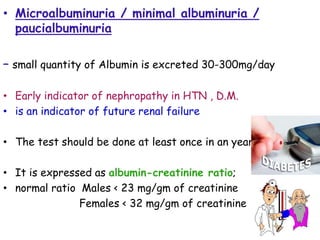 • Microalbuminuria / minimal albuminuria /
paucialbuminuria
– small quantity of Albumin is excreted 30-300mg/day
• Early indicator of nephropathy in HTN , D.M.
• is an indicator of future renal failure
• The test should be done at least once in an year.
• It is expressed as albumin-creatinine ratio;
• normal ratio Males < 23 mg/gm of creatinine
Females < 32 mg/gm of creatinine
 