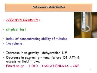 Test to assess Tubular function
• SPECIFIC GRAVITY :
• simplest test
• index of concentrating ability of tubules
• 1/α volume
• Increase in sp.gravity - dehydration, DM.
• Decrease in sp.gravity - renal failure, DI, ATN &
excessive fluid intake.
• Fixed sp.gr – 1.010 – ISOSTHENURIA - CRF
39
 