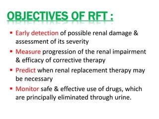  Early detection of possible renal damage &
assessment of its severity
 Measure progression of the renal impairment
& efficacy of corrective therapy
 Predict when renal replacement therapy may
be necessary
 Monitor safe & effective use of drugs, which
are principally eliminated through urine.
OBJECTIVES OF RFT :
 