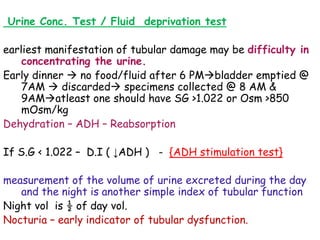 Urine Conc. Test / Fluid deprivation test
earliest manifestation of tubular damage may be difficulty in
concentrating the urine.
Early dinner  no food/fluid after 6 PMbladder emptied @
7AM  discarded specimens collected @ 8 AM &
9AMatleast one should have SG >1.022 or Osm >850
mOsm/kg
Dehydration – ADH – Reabsorption
If S.G < 1.022 – D.I ( ↓ADH ) - {ADH stimulation test}
measurement of the volume of urine excreted during the day
and the night is another simple index of tubular function
Night vol is ½ of day vol.
Nocturia – early indicator of tubular dysfunction.
 