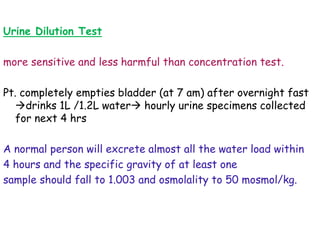 Urine Dilution Test
more sensitive and less harmful than concentration test.
Pt. completely empties bladder (at 7 am) after overnight fast
drinks 1L /1.2L water hourly urine specimens collected
for next 4 hrs
A normal person will excrete almost all the water load within
4 hours and the specific gravity of at least one
sample should fall to 1.003 and osmolality to 50 mosmol/kg.
 