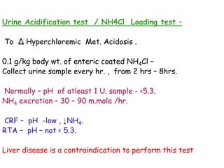 Urine Acidification test / NH4Cl Loading test –
To ∆ Hyperchloremic Met. Acidosis .
0.1 g/kg body wt. of enteric coated NH4Cl –
Collect urine sample every hr. , from 2 hrs – 8hrs.
Normally – pH of atleast 1 U. sample - <5.3.
NH4 excretion – 30 – 90 m.mole /hr.
CRF – pH -low , ↓NH4.
RTA – pH – not < 5.3.
Liver disease is a contraindication to perform this test
 