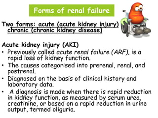 Forms of renal failure
Two forms: acute (acute kidney injury) and
chronic (chronic kidney disease)
Acute kidney injury (AKI)
• Previously called acute renal failure (ARF), is a
rapid loss of kidney function.
• The causes categorised into prerenal, renal, and
postrenal.
• Diagnosed on the basis of clinical history and
laboratory data.
• A diagnosis is made when there is rapid reduction
in kidney function, as measured by serum urea,
creatinine, or based on a rapid reduction in urine
output, termed oliguria.
 