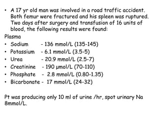 • A 17 yr old man was involved in a road traffic accident.
Both femur were fractured and his spleen was ruptured.
Two days after surgery and transfusion of 16 units of
blood, the following results were found:
Plasma
• Sodium - 136 mmol/L (135-145)
• Potassium - 6.1 mmol/L (3.5-5)
• Urea - 20.9 mmol/L (2.5-7)
• Creatinine - 190 μmol/L (70-110)
• Phosphate - 2.8 mmol/L (0.80-1.35)
• Bicarbonate - 17 mmol/L (24-32)
Pt was producing only 10 ml of urine /hr, spot urinary Na
8mmol/L.
 