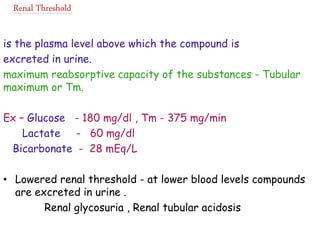 Renal Threshold
is the plasma level above which the compound is
excreted in urine.
maximum reabsorptive capacity of the substances - Tubular
maximum or Tm.
Ex – Glucose - 180 mg/dl , Tm - 375 mg/min
Lactate - 60 mg/dl
Bicarbonate - 28 mEq/L
• Lowered renal threshold - at lower blood levels compounds
are excreted in urine .
Renal glycosuria , Renal tubular acidosis
 