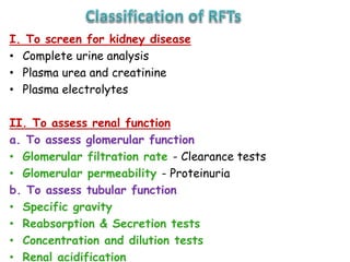 I. To screen for kidney disease
• Complete urine analysis
• Plasma urea and creatinine
• Plasma electrolytes
II. To assess renal function
a. To assess glomerular function
• Glomerular filtration rate - Clearance tests
• Glomerular permeability - Proteinuria
b. To assess tubular function
• Specific gravity
• Reabsorption & Secretion tests
• Concentration and dilution tests
• Renal acidification
 
