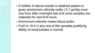  If neither of above results is obtained patient is
given ammonium chloride orally ( 0.1 gm/kg )over
one hour after overnight fast and urine samples are
collected for next 6-8 hours
 Ammonium chloride makes blood acidic.
 If pH is <5.4 in any one of the samples,acidifying
ability of renal tubules is normal.
 