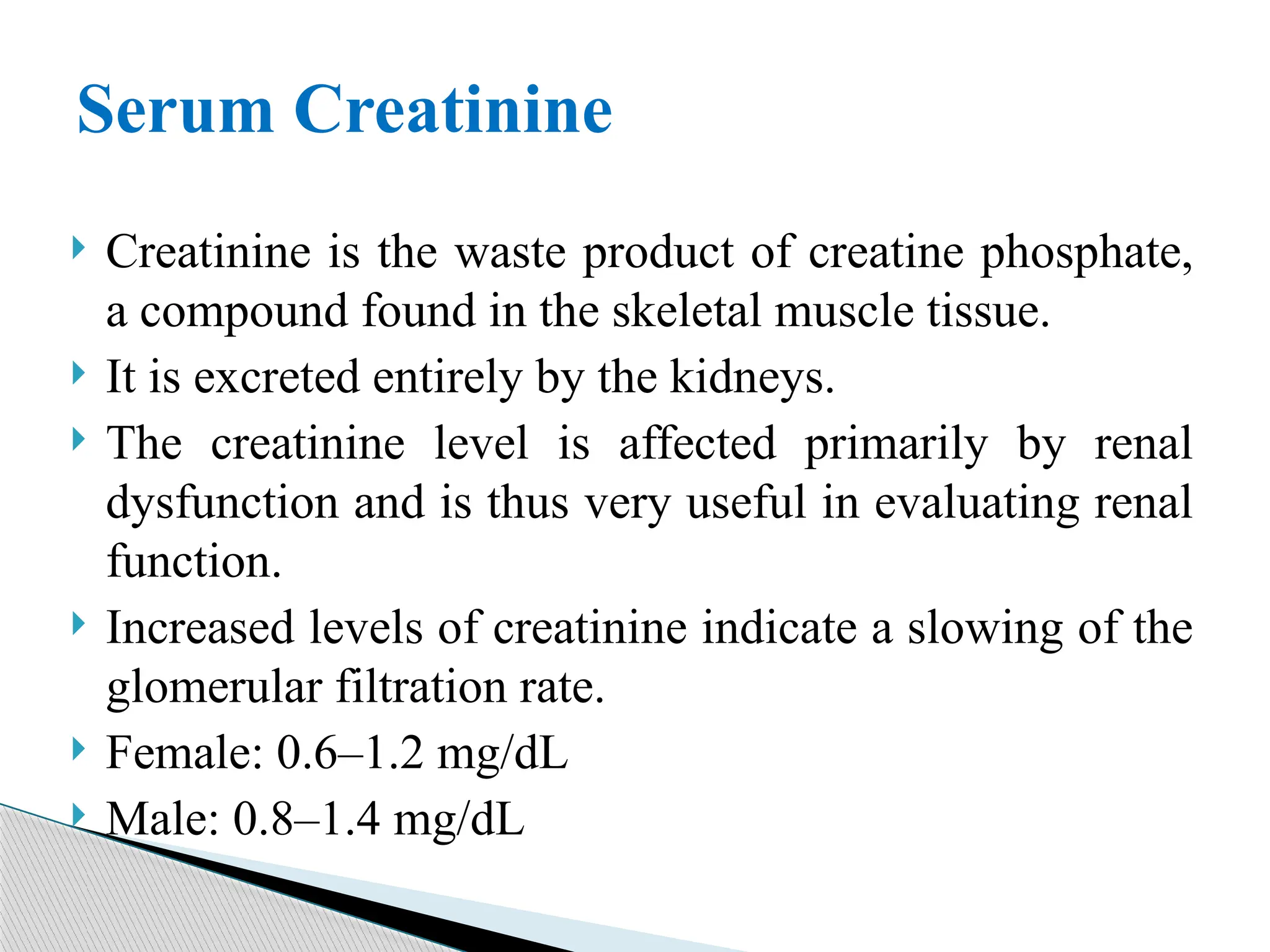  Creatinine is the waste product of creatine phosphate,
a compound found in the skeletal muscle tissue.
 It is excreted entirely by the kidneys.
 The creatinine level is affected primarily by renal
dysfunction and is thus very useful in evaluating renal
function.
 Increased levels of creatinine indicate a slowing of the
glomerular filtration rate.
 Female: 0.6–1.2 mg/dL
 Male: 0.8–1.4 mg/dL
Serum Creatinine
 