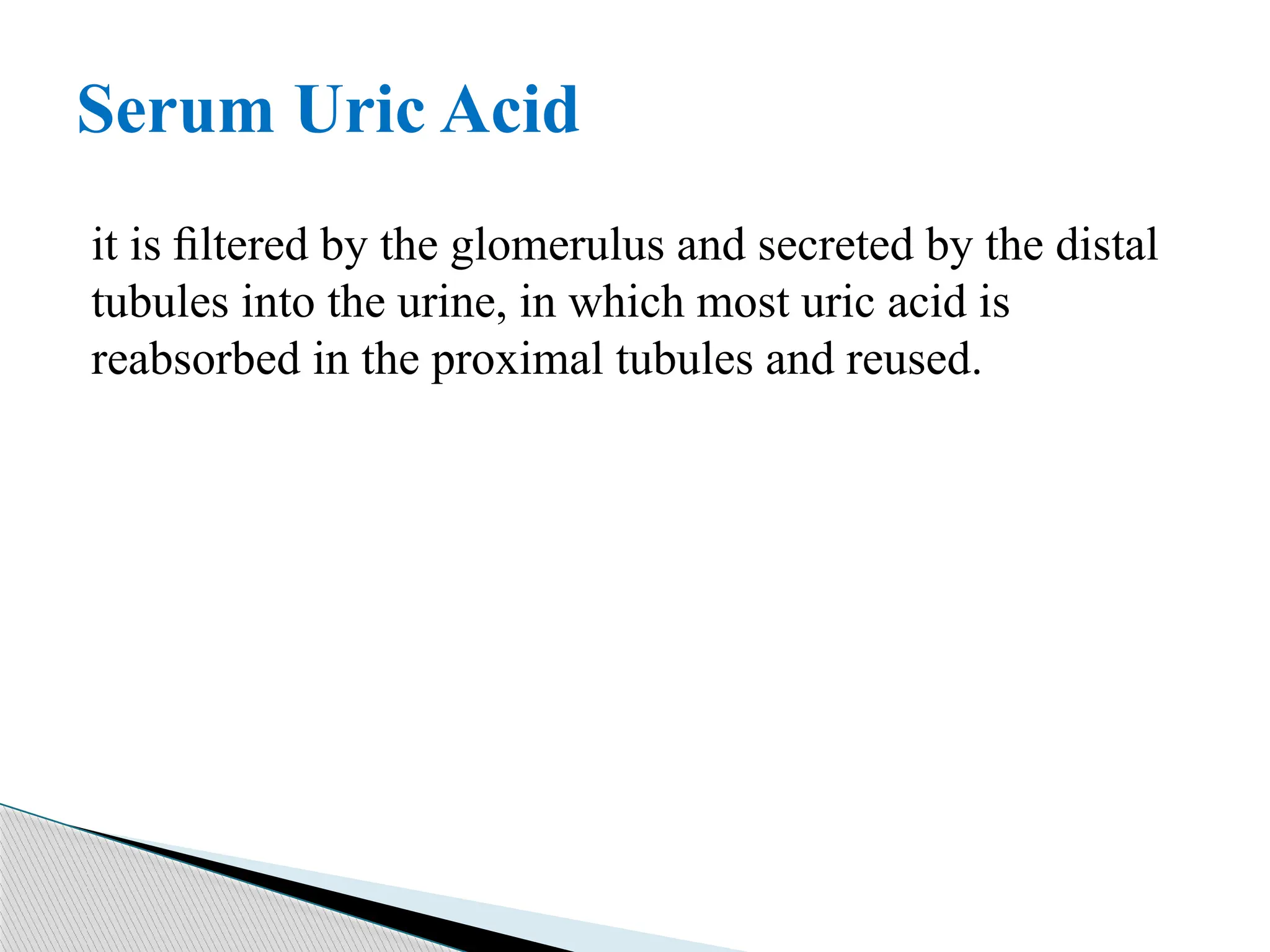 it is ﬁltered by the glomerulus and secreted by the distal
tubules into the urine, in which most uric acid is
reabsorbed in the proximal tubules and reused.
Serum Uric Acid
 