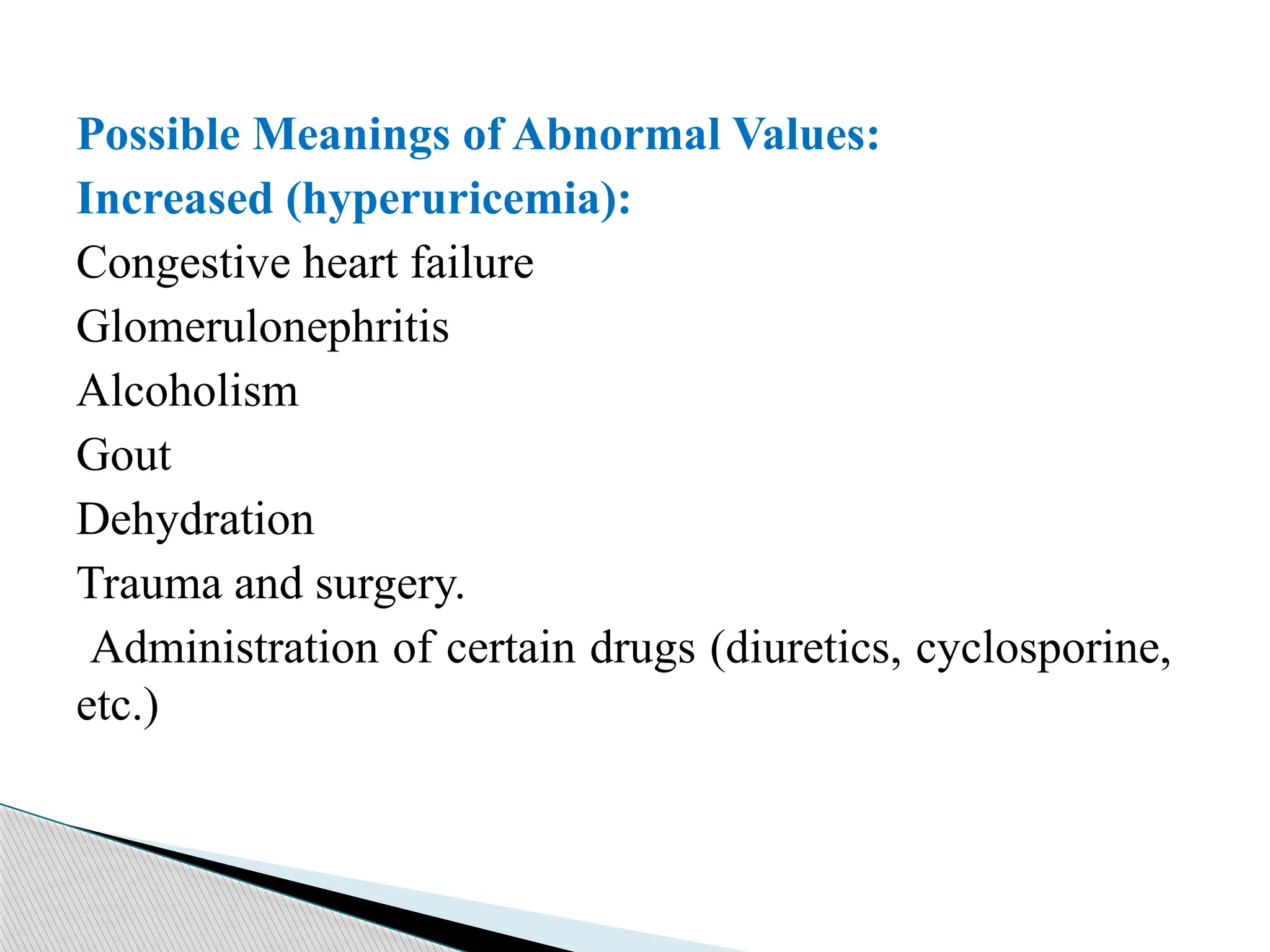 Possible Meanings of Abnormal Values:
Increased (hyperuricemia):
Congestive heart failure
Glomerulonephritis
Alcoholism
Gout
Dehydration
Trauma and surgery.
Administration of certain drugs (diuretics, cyclosporine,
etc.)
 