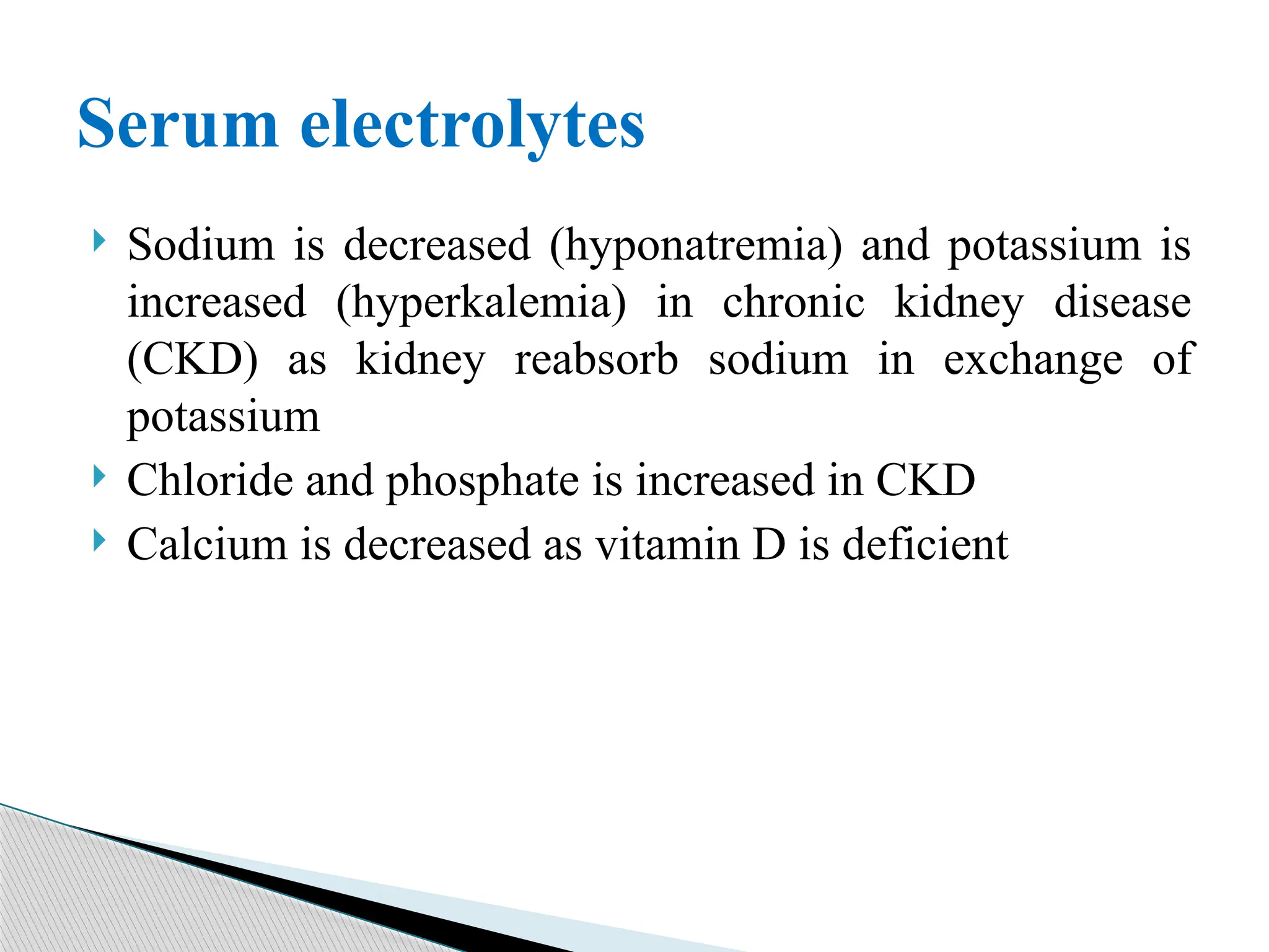  Sodium is decreased (hyponatremia) and potassium is
increased (hyperkalemia) in chronic kidney disease
(CKD) as kidney reabsorb sodium in exchange of
potassium
 Chloride and phosphate is increased in CKD
 Calcium is decreased as vitamin D is deficient
Serum electrolytes
 