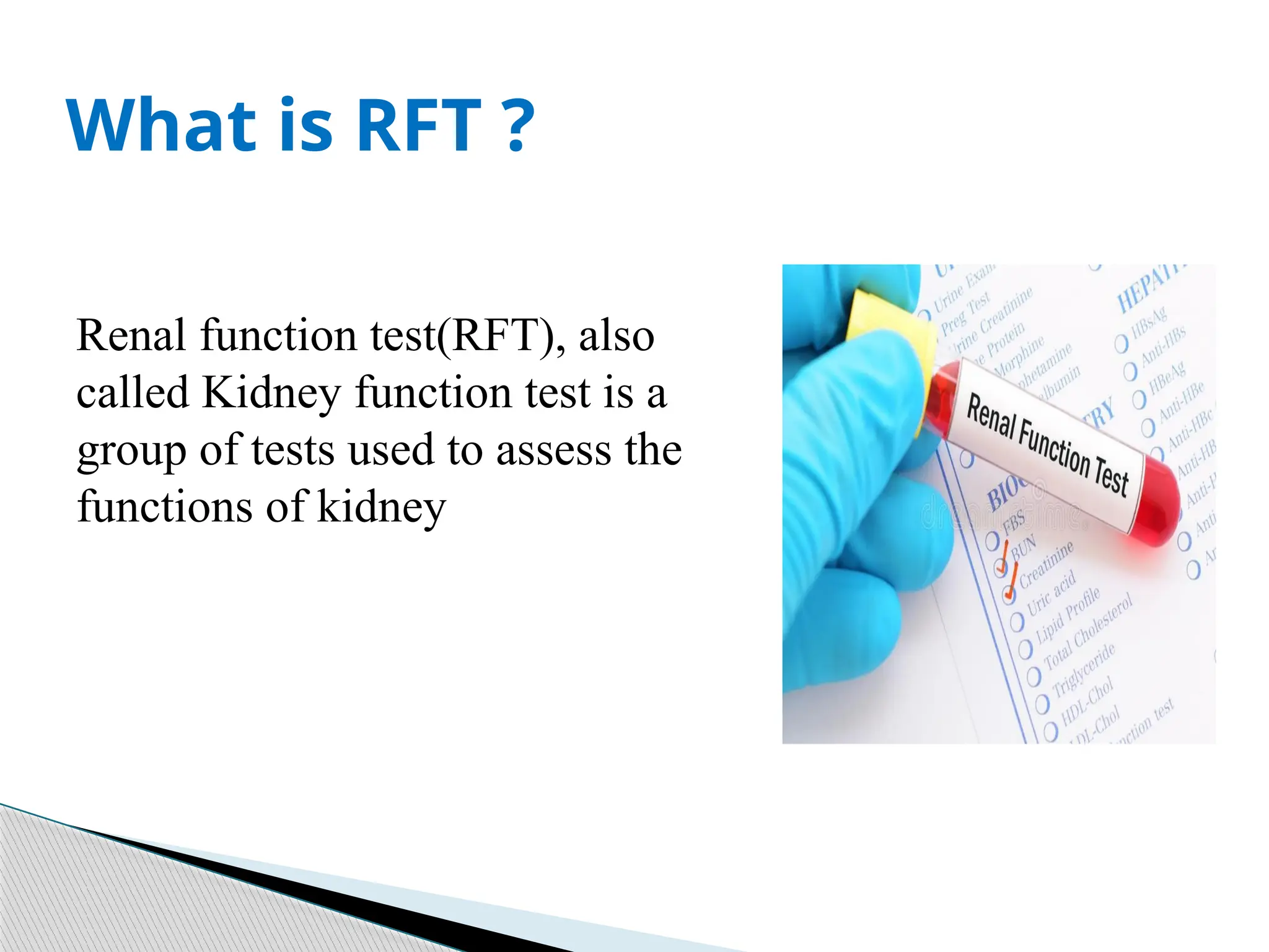 Renal function test(RFT), also
called Kidney function test is a
group of tests used to assess the
functions of kidney
What is RFT ?
 