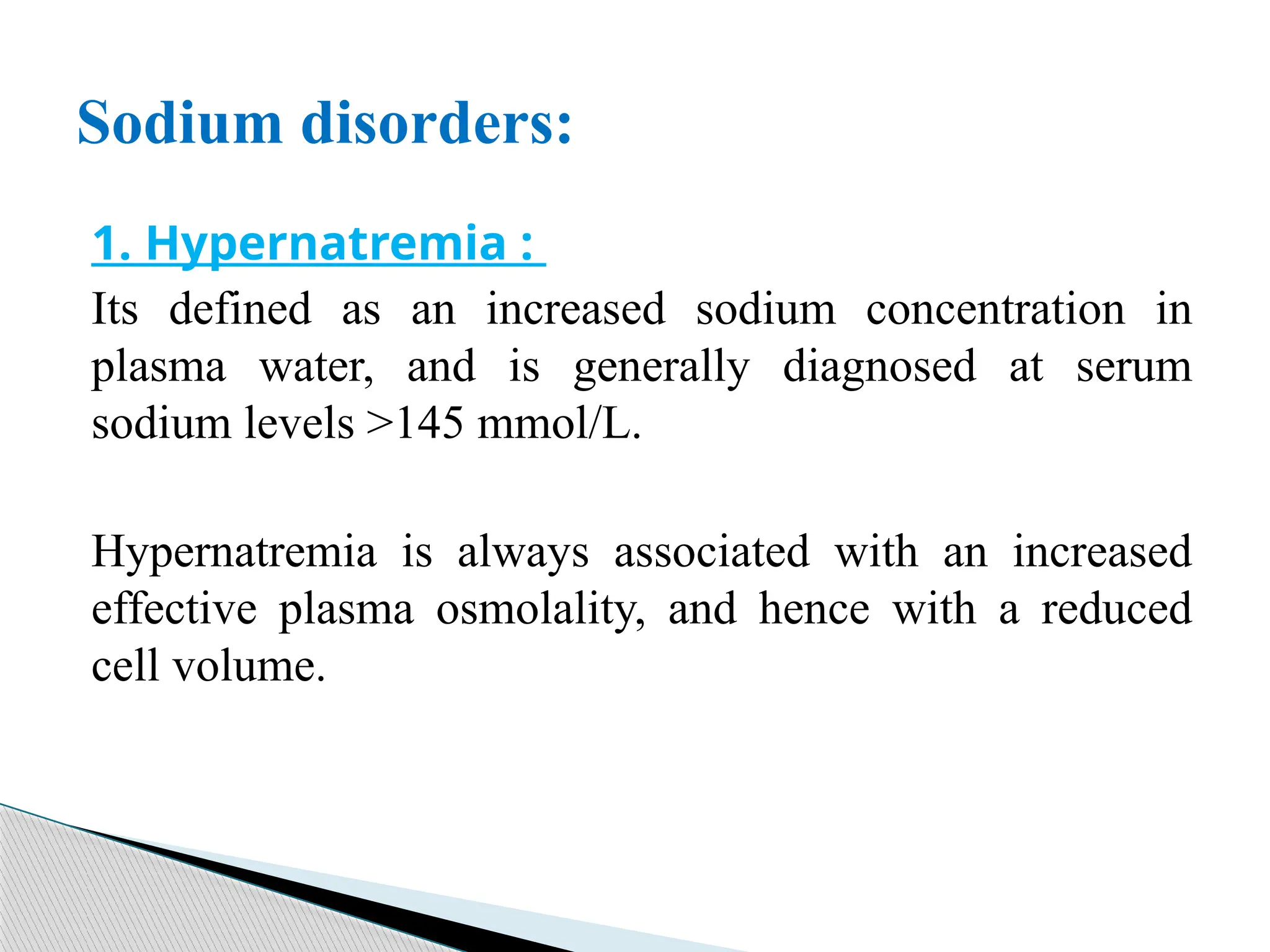 1. Hypernatremia :
Its defined as an increased sodium concentration in
plasma water, and is generally diagnosed at serum
sodium levels >145 mmol/L.
Hypernatremia is always associated with an increased
effective plasma osmolality, and hence with a reduced
cell volume.
Sodium disorders:
 