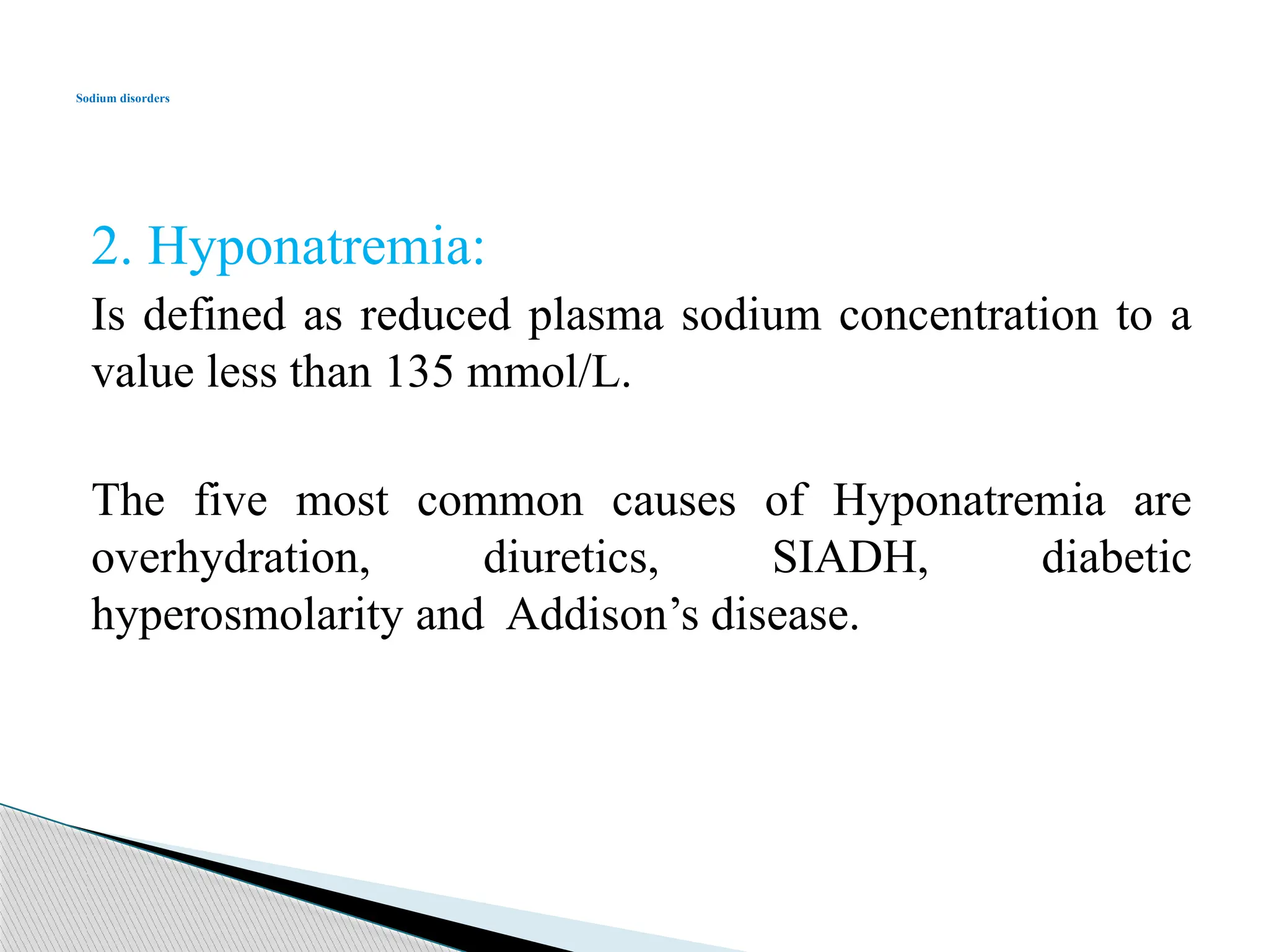 2. Hyponatremia:
Is defined as reduced plasma sodium concentration to a
value less than 135 mmol/L.
The five most common causes of Hyponatremia are
overhydration, diuretics, SIADH, diabetic
hyperosmolarity and Addison’s disease.
Sodium disorders
 