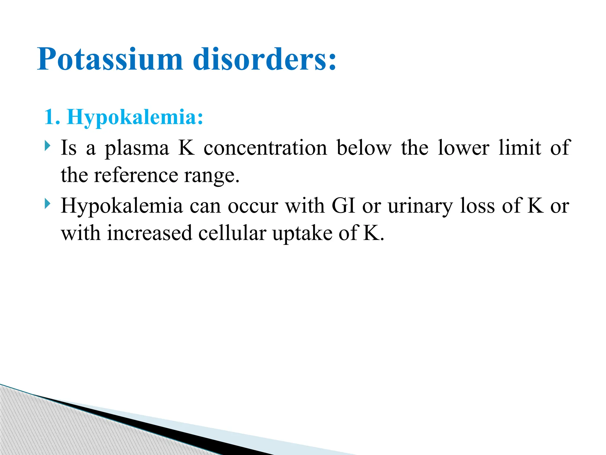 1. Hypokalemia:
 Is a plasma K concentration below the lower limit of
the reference range.
 Hypokalemia can occur with GI or urinary loss of K or
with increased cellular uptake of K.
Potassium disorders:
 