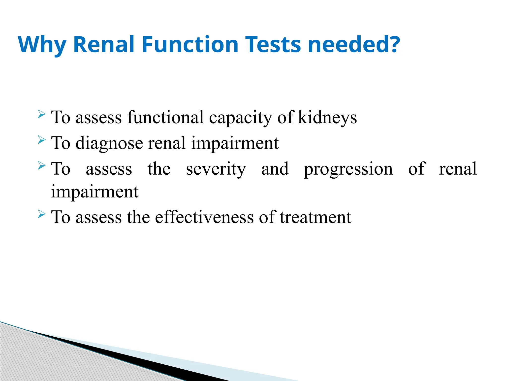  To assess functional capacity of kidneys
 To diagnose renal impairment
 To assess the severity and progression of renal
impairment
 To assess the effectiveness of treatment
Why Renal Function Tests needed?
 
