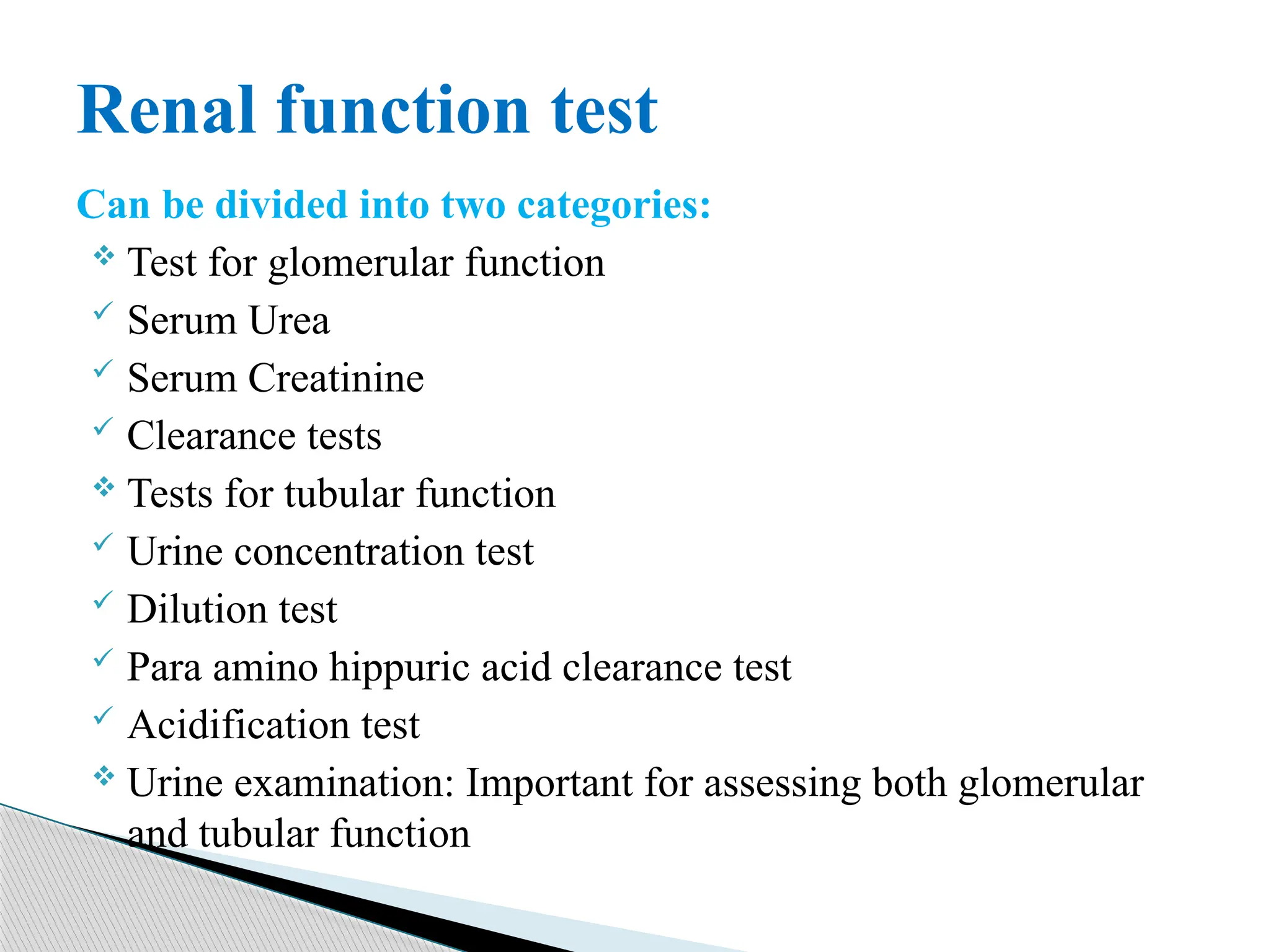 Can be divided into two categories:
 Test for glomerular function
 Serum Urea
 Serum Creatinine
 Clearance tests
 Tests for tubular function
 Urine concentration test
 Dilution test
 Para amino hippuric acid clearance test
 Acidification test
 Urine examination: Important for assessing both glomerular
and tubular function
Renal function test
 