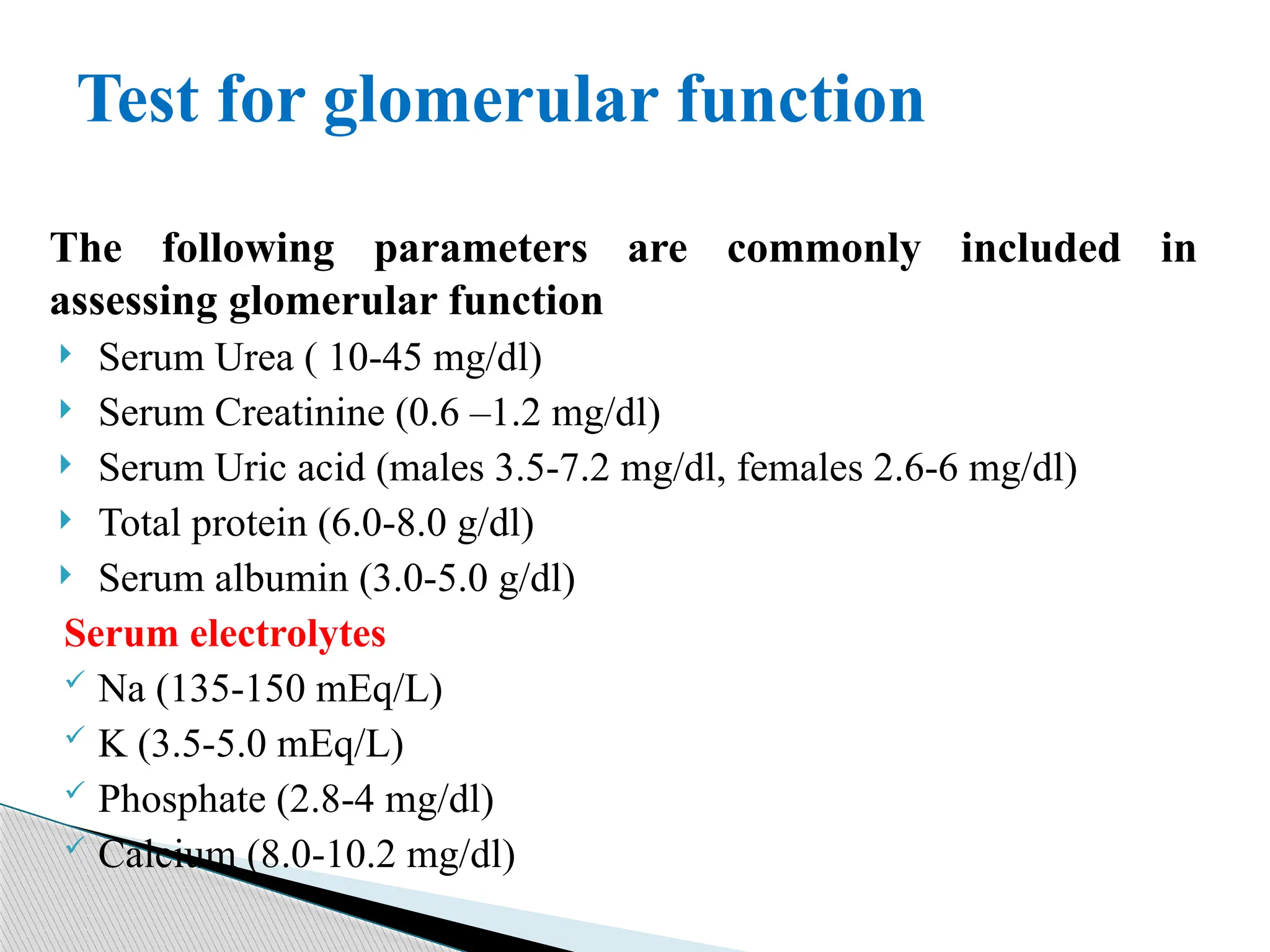 The following parameters are commonly included in
assessing glomerular function
 Serum Urea ( 10-45 mg/dl)
 Serum Creatinine (0.6 –1.2 mg/dl)
 Serum Uric acid (males 3.5-7.2 mg/dl, females 2.6-6 mg/dl)
 Total protein (6.0-8.0 g/dl)
 Serum albumin (3.0-5.0 g/dl)
Serum electrolytes
 Na (135-150 mEq/L)
 K (3.5-5.0 mEq/L)
 Phosphate (2.8-4 mg/dl)
 Calcium (8.0-10.2 mg/dl)
Test for glomerular function
 