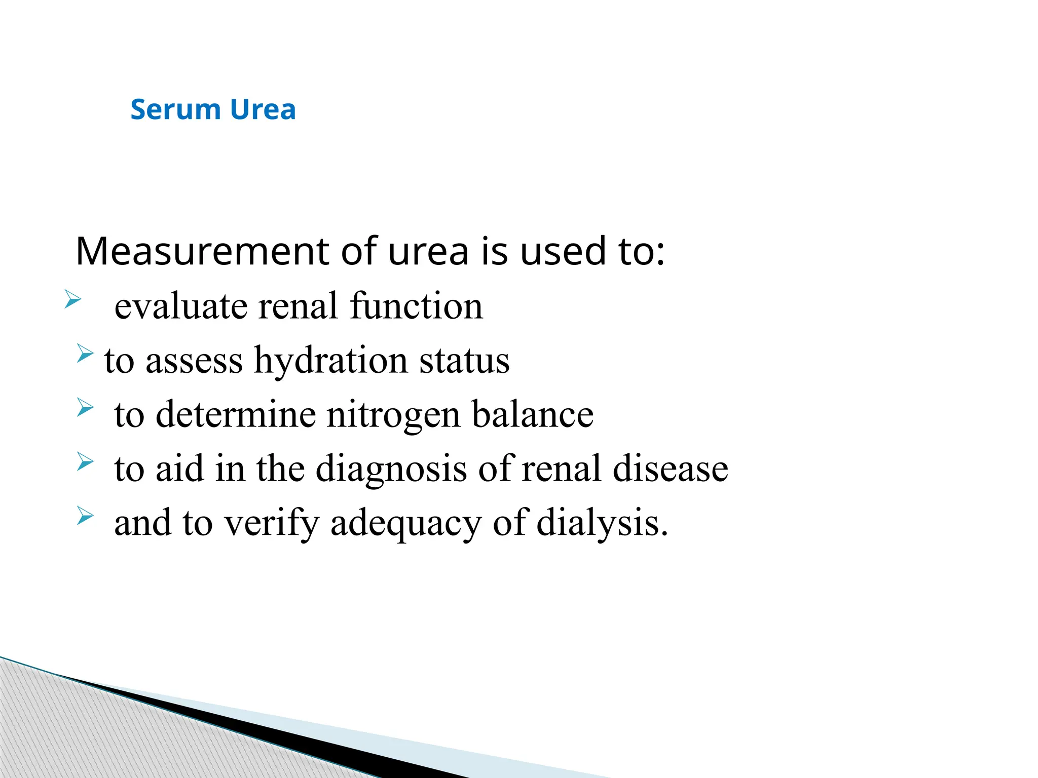 Measurement of urea is used to:
 evaluate renal function
 to assess hydration status
 to determine nitrogen balance
 to aid in the diagnosis of renal disease
 and to verify adequacy of dialysis.
Serum Urea
 