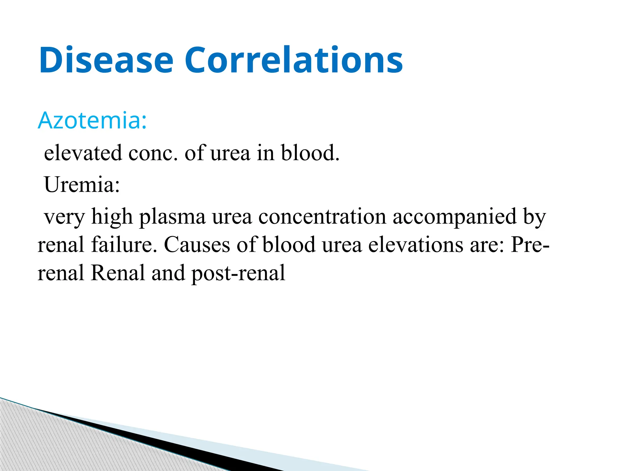 Azotemia:
elevated conc. of urea in blood.
Uremia:
very high plasma urea concentration accompanied by
renal failure. Causes of blood urea elevations are: Pre-
renal Renal and post-renal
Disease Correlations
 
